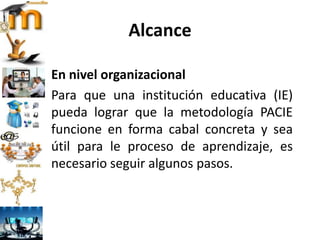 Alcance
En nivel organizacional
Para que una institución educativa (IE)
pueda lograr que la metodología PACIE
funcione en forma cabal concreta y sea
útil para le proceso de aprendizaje, es
necesario seguir algunos pasos.
 