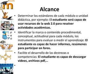 Alcance
• Determinar los estándares de cada módulo o unidad
didáctica, por ejemplo: El estudiante será capaz de
usar recursos de la web 2.0 para resolver
actividades académicas.
• Identificar la marca o contenido procedimental,
conceptual, actitudinal para cada módulo, los
instrumentos para evaluar o medir el aprendizaje: El
estudiante es capaz de hacer informes, resúmenes
para participar en foros.
• Facilite el desarrollo de las destrezas o
competencias: El estudiante es capaz de descargar
videos, archivos pdf,…
•
 