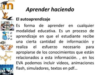 Aprender haciendo
El autoaprendizaje
Es forma de aprender en cualquier
modalidad educativa. Es un proceso de
aprendizaje en que el estudiante recibe
una cierta cantidad de información y
realiza el esfuerzo necesario para
apropiarse de los conocimientos que están
relacionados a esta información. , en los
EVA podemos incluir videos, animaciones
flash, simuladores, textos en pdf…
 