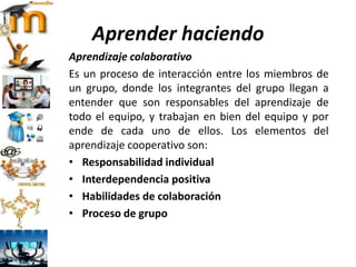 Aprender haciendo
Aprendizaje colaborativo
Es un proceso de interacción entre los miembros de
un grupo, donde los integrantes del grupo llegan a
entender que son responsables del aprendizaje de
todo el equipo, y trabajan en bien del equipo y por
ende de cada uno de ellos. Los elementos del
aprendizaje cooperativo son:
• Responsabilidad individual
• Interdependencia positiva
• Habilidades de colaboración
• Proceso de grupo
 