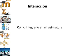 Interacción
Como integrarlo en mi asignatura
 