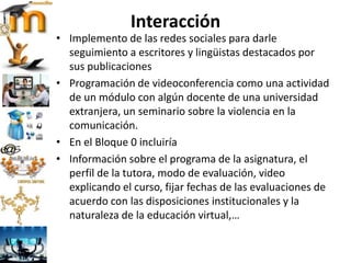 Interacción
• Implemento de las redes sociales para darle
seguimiento a escritores y lingüistas destacados por
sus publicaciones
• Programación de videoconferencia como una actividad
de un módulo con algún docente de una universidad
extranjera, un seminario sobre la violencia en la
comunicación.
• En el Bloque 0 incluiría
• Información sobre el programa de la asignatura, el
perfil de la tutora, modo de evaluación, video
explicando el curso, fijar fechas de las evaluaciones de
acuerdo con las disposiciones institucionales y la
naturaleza de la educación virtual,…
 