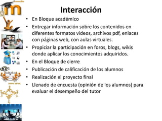 Interacción
• En Bloque académico
• Entregar información sobre los contenidos en
diferentes formatos videos, archivos pdf, enlaces
con páginas web, con aulas virtuales.
• Propiciar la participación en foros, blogs, wikis
donde aplicar los conocimientos adquiridos.
• En el Bloque de cierre
• Publicación de calificación de los alumnos
• Realización el proyecto final
• Llenado de encuesta (opinión de los alumnos) para
evaluar el desempeño del tutor
 