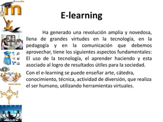 E-learning
Ha generado una revolución amplia y novedosa,
llena de grandes virtudes en la tecnología, en la
pedagogía y en la comunicación que debemos
aprovechar, tiene los siguientes aspectos fundamentales:
El uso de la tecnología, el aprender haciendo y esta
asociado al logro de resultados útiles para la sociedad.
Con el e-learning se puede enseñar arte, cátedra,
conocimiento, técnica, actividad de diversión, que realiza
el ser humano, utilizando herramientas virtuales.
 