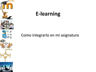 E-learning
Como integrarlo en mi asignatura
 