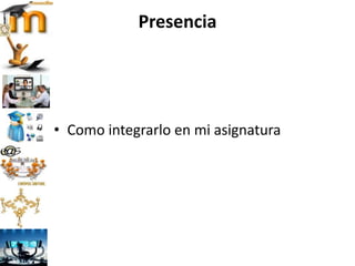 Presencia
• Como integrarlo en mi asignatura
 