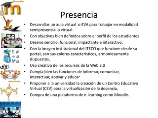 Presencia
• Desarrollar un aula virtual o EVA para trabajar en modalidad
semipresencial o virtual:
• Con objetivos bien definidos sobre el perfil de los estudiantes
• Deseno sencillo, funcional, impactante e interactivo,
• Con la imagen institucional del ITECO que funcione desde su
portal, con sus colores característicos, armoniosamente
dispuestos,
• Uso creativo de los recursos de la Web 2.0
• Cumpla bien las funciones de informar, comunicar,
interactuar, apoyar y educar
• Proponer a la universidad la creación de un Centro Educativo
Virtual (CEV) para la virtualización de la docencia,
• Compra de una plataforma de e-learning como Moodle.
 