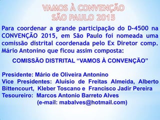 Para coordenar a grande participação do D-4500 na
CONVENÇÃO 2015, em São Paulo foi nomeada uma
comissão distrital coordenada pelo Ex Diretor comp.
Mário Antonino que ficou assim composta:
COMISSÃO DISTRITAL “VAMOS À CONVENÇÃO”
Presidente: Mário de Oliveira Antonino
Vice Presidentes: Aluísio de Freitas Almeida, Alberto
Bittencourt, Kleber Toscano e Francisco Jadir Pereira
Tesoureiro: Marcos Antonio Barreto Alves
(e-mail: mabalves@hotmail.com)

 