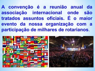 A convenção é a reunião anual da
associação internacional onde são
tratados assuntos oficiais. É o maior
evento da nossa organização com a
participação de milhares de rotarianos.

 