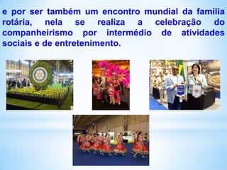 e por ser também um encontro mundial da família
rotária, nela se realiza a celebração do
companheirismo por intermédio de atividades
sociais e de entretenimento.

 