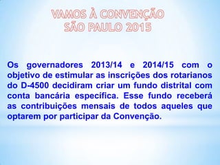 Os governadores 2013/14 e 2014/15 com o
objetivo de estimular as inscrições dos rotarianos
do D-4500 decidiram criar um fundo distrital com
conta bancária específica. Esse fundo receberá
as contribuições mensais de todos aqueles que
optarem por participar da Convenção.

 