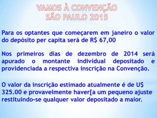 Para os optantes que começarem em janeiro o valor
do depósito per capita será de R$ 67,00
Nos primeiros dias de dezembro de 2014 será
apurado o montante individual depositado e
providenciada a respectiva inscrição na Convenção.
O valor da inscrição estimado atualmente é de U$
325.00 e provavelmente haver[a um pequeno ajuste
restituindo-se qualquer valor depositado a maior.

 
