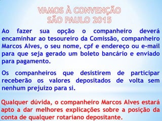 Ao fazer sua opção o companheiro deverá
encaminhar ao tesoureiro da Comissão, companheiro
Marcos Alves, o seu nome, cpf e endereço ou e-mail
para que seja gerado um boleto bancário e enviado
para pagamento.
Os companheiros que desistirem de participar
receberão os valores depositados de volta sem
nenhum prejuizo para si.
Qualquer dúvida, o companheiro Marcos Alves estará
apto a dar melhores explicações sobre a posição da
conta de qualquer rotariano depositante.

 