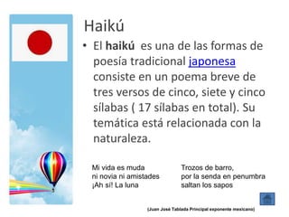 Haikú
• El haikú es una de las formas de
poesía tradicional japonesa
consiste en un poema breve de
tres versos de cinco, siete y cinco
sílabas ( 17 sílabas en total). Su
temática está relacionada con la
naturaleza.
Mi vida es muda
ni novia ni amistades
¡Ah sí! La luna
Trozos de barro,
por la senda en penumbra
saltan los sapos
(Juan José Tablada Principal exponente mexicano)
 