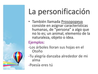 La personificación
• También llamada Prosopopeya
consiste en asignar características
humanas, de “persona” a algo que
no lo es; un animal, elemento de la
naturaleza, objeto o idea.
Ejemplos:
-Los árboles lloran sus hojas en el
Otoño
-Tu alegría danzaba alrededor de mi
alma
-Poesía eres tú
 
