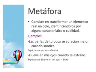Metáfora
• Consiste en transformar un elemento
real en otro, identificándolos por
alguna característica o cualidad.
Ejemplos:
-Las perlas de tu boca se aprecian mejor
cuando sonríes.
Explicación: perlas = dientes
-Llueve en mis ojos cuando te extraño.
Explicación: Llueve en mis ojos = Lloro
 