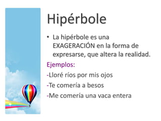 Hipérbole
• La hipérbole es una
EXAGERACIÓN en la forma de
expresarse, que altera la realidad.
Ejemplos:
-Lloré ríos por mis ojos
-Te comería a besos
-Me comería una vaca entera
 