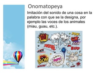 Onomatopeya
Imitación del sonido de una cosa en la
palabra con que se la designa, por
ejemplo las voces de los animales
(miau, guau, etc.).
 