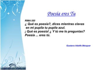 Poesía eres Tu
RIMA XXI
¿ Qué es poesía?, dices mientras clavas
en mi pupila tu pupila azul.
¡ Qué es poesía! ¿ Y tú me lo preguntas?
Poesía ... eres tú.
Gustavo Adolfo Bécquer
 