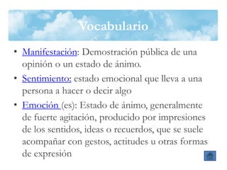 Vocabulario
• Manifestación: Demostración pública de una
opinión o un estado de ánimo.
• Sentimiento: estado emocional que lleva a una
persona a hacer o decir algo
• Emoción (es): Estado de ánimo, generalmente
de fuerte agitación, producido por impresiones
de los sentidos, ideas o recuerdos, que se suele
acompañar con gestos, actitudes u otras formas
de expresión
 