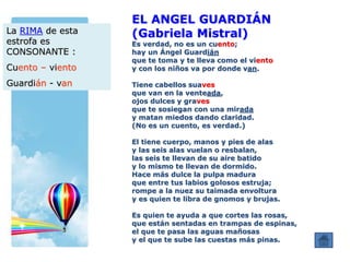 EL ANGEL GUARDIÁN
(Gabriela Mistral)
Es verdad, no es un cuento;
hay un Ángel Guardián
que te toma y te lleva como el viento
y con los niños va por donde van.
Tiene cabellos suaves
que van en la venteada,
ojos dulces y graves
que te sosiegan con una mirada
y matan miedos dando claridad.
(No es un cuento, es verdad.)
El tiene cuerpo, manos y pies de alas
y las seis alas vuelan o resbalan,
las seis te llevan de su aire batido
y lo mismo te llevan de dormido.
Hace más dulce la pulpa madura
que entre tus labios golosos estruja;
rompe a la nuez su taimada envoltura
y es quien te libra de gnomos y brujas.
Es quien te ayuda a que cortes las rosas,
que están sentadas en trampas de espinas,
el que te pasa las aguas mañosas
y el que te sube las cuestas más pinas.
La RIMA de esta
estrofa es
CONSONANTE :
Cuento – viento
Guardián - van
 