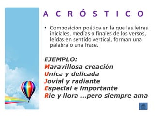 A C R Ó S T I C O
• Composición poética en la que las letras
iniciales, medias o finales de los versos,
leídas en sentido vertical, forman una
palabra o una frase.
EJEMPLO:
Maravillosa creación
Unica y delicada
Jovial y radiante
Especial e importante
Ríe y llora …pero siempre ama
 