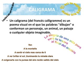CALIGRAMA
• Un caligrama (del francés calligramme) es un
poema visual en el que las palabras "dibujan" o
conforman un personaje, un animal, un paisaje
o cualquier objeto imaginable.
Ven
A la montaña
A sentir el cielo mas cerca de ti
A ver brillar el sol ,iluminando tu mirada clara
A oxigenarte con la pureza del aire recién salido del cielo
 