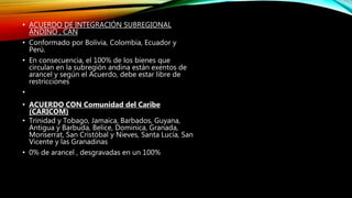 • ACUERDO DE INTEGRACIÓN SUBREGIONAL
ANDINO , CAN
• Conformado por Bolivia, Colombia, Ecuador y
Perú.
• En consecuencia, el 100% de los bienes que
circulan en la subregión andina están exentos de
arancel y según el Acuerdo, debe estar libre de
restricciones
•
• ACUERDO CON Comunidad del Caribe
(CARICOM)
• Trinidad y Tobago, Jamaica, Barbados, Guyana,
Antigua y Barbuda, Belice, Dominica, Granada,
Monserrat, San Cristóbal y Nieves, Santa Lucía, San
Vicente y las Granadinas
• 0% de arancel , desgravadas en un 100%
 