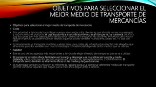 OBJETIVOS PARA SELECCIONAR EL
MEJOR MEDIO DE TRANSPORTE DE
MERCANCÍAS
• Objetivos para seleccionar el mejor medio de transporte de mercancías
• Coste
• Si la prioridad a la hora de hacer llegar nuestras mercancías a los clientes es que el coste no sea muy elevado
y nos encarezca el producto, el que acostumbra a ser más económico es el transporte por carretera debido a
que los costes son más bajos que los de los otros medios de transporte. No obstante, en función de la ruta a
realizar el precio se puede encarecer debido a que los costes variables –carburante, peaje, etc.- sí que son
altos.
• Contrariamente, el transporte marítimo y aéreo tiene unos costes de infraestructura mucho más elevados que
el terrestre pero los variables son mucho más bajos. El multimodal depende de los medios que se utilicen.
• Rapidez
• Éste es uno de los aspectos más importantes a la hora de elegir el medio de transporte que se va a utilizar.
• El transporte terrestre ofrece facilidades en la carga y descarga y es muy eficaz en la corta y media
distancia; sobre todo para los servicio urgentes en un radio de, aproximadamente, 2500 kilómetros. El
transporte aéreo también es altamente eficaz en las medias y largas distancias.
• El multimodal también es eficaz en lo referente la rapidez porque al combinar diferentes medios de transporte
permite combinar aquellos que hagan que la mercancía llegue antes a destino.
 