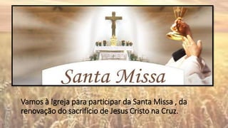 Vamos à Igreja para participar da Santa Missa , da
renovação do sacrifício de Jesus Cristo na Cruz.
 