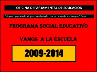 1 PROGRAMA SOCIAL EDUCATIVOvamos  a la escuela OFICINA DEPARTAMENTAL DE EDUCACION  "Ninguno ignora todo, ninguno lo sabe todo., por eso aprendemos siempre.“ Freire 2009-2014 