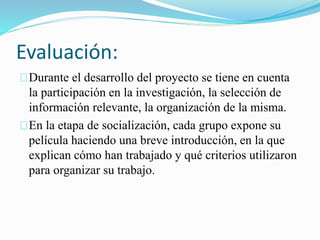 Evaluación: 
Durante el desarrollo del proyecto se tiene en cuenta 
la participación en la investigación, la selección de 
información relevante, la organización de la misma. 
En la etapa de socialización, cada grupo expone su 
película haciendo una breve introducción, en la que 
explican cómo han trabajado y qué criterios utilizaron 
para organizar su trabajo. 
 