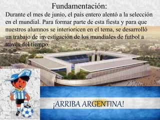 Fundamentación: 
Durante el mes de junio, el país entero alentó a la selección 
en el mundial. Para formar parte de esta fiesta y para que 
nuestros alumnos se interioricen en el tema, se desarrolló 
un trabajo de investigación de los mundiales de futbol a 
través del tiempo. 
¡ARRIBA ARGENTINA! 
 