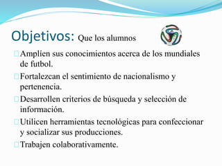 Objetivos: Que los alumnos 
Amplíen sus conocimientos acerca de los mundiales 
de futbol. 
Fortalezcan el sentimiento de nacionalismo y 
pertenencia. 
Desarrollen criterios de búsqueda y selección de 
información. 
Utilicen herramientas tecnológicas para confeccionar 
y socializar sus producciones. 
Trabajen colaborativamente. 
 