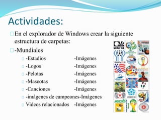 Actividades: 
En el explorador de Windows crear la siguiente 
estructura de carpetas: 
-Mundiales 
-Estadios -Imágenes 
-Logos -Imágenes 
-Pelotas -Imágenes 
-Mascotas -Imágenes 
-Canciones -Imágenes 
-imágenes de campeones-Imágenes 
Videos relacionados -Imágenes 
 