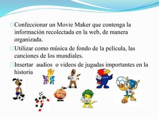 Confeccionar un Movie Maker que contenga la 
información recolectada en la web, de manera 
organizada. 
Utilizar como música de fondo de la película, las 
canciones de los mundiales. 
Insertar audios o videos de jugadas importantes en la 
historia 
 