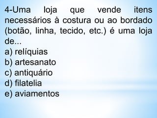 4-Uma loja que vende itens
necessários à costura ou ao bordado
(botão, linha, tecido, etc.) é uma loja
de...
a) relíquias
b) artesanato
c) antiquário
d) filatelia
e) aviamentos
 