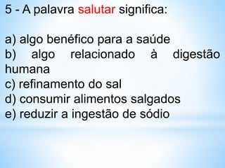 5 - A palavra salutar significa:
a) algo benéfico para a saúde
b) algo relacionado à digestão
humana
c) refinamento do sal
d) consumir alimentos salgados
e) reduzir a ingestão de sódio
 