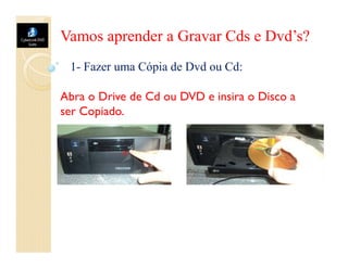 Vamos aprender a Gravar Cds e Dvd’s?
 1- Fazer uma Cópia de Dvd ou Cd:

Abra o Drive de Cd ou DVD e insira o Disco a
ser Copiado.
 