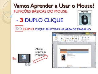 Vamos Aprender a Usar o Mouse? FUNÇÕES BÁSICAS DO MOUSE: DUPLO   CLIQUE  EM ÍCONES NA ÁREA DE TRABALHO -  3  DUPLO CLIQUE Ex: Abre o arquivo ou Programa: 