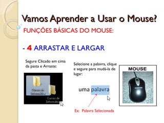 Vamos Aprender a Usar o Mouse? FUNÇÕES BÁSICAS DO MOUSE: -  4  ARRASTAR E LARGAR Segure Clicado em cima da pasta e Arraste: Selecione a palavra, clique e segure para mudá-la de lugar: Ex:  Palavra Selecionada 