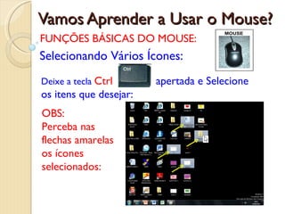 Vamos Aprender a Usar o Mouse? FUNÇÕES BÁSICAS DO MOUSE: Selecionando Vários Ícones: Deixe a tecla  Ctrl   apertada e Selecione os itens que desejar:   OBS:  Perceba nas flechas amarelas os ícones selecionados: 