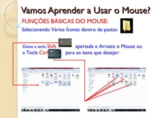 Vamos Aprender a Usar o Mouse? FUNÇÕES BÁSICAS DO MOUSE: Selecionando Vários Ícones dentro de pastas: Deixe a tecla  Shift   apertada e Arraste o Mouse ou a Tecla  Ctrl  para os itens que desejar:   