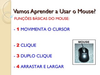 Vamos Aprender a Usar o Mouse? FUNÇÕES BÁSICAS DO MOUSE: -  1  MOVIMENTA O CURSOR  -  2  CLIQUE -  3  DUPLO CLIQUE -  4  ARRASTAR E LARGAR 