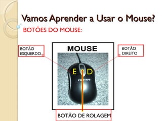 Vamos Aprender a Usar o Mouse? BOTÕES DO MOUSE: E D BOTÃO ESQUERDO BOTÃO DIREITO BOTÃO DE ROLAGEM 