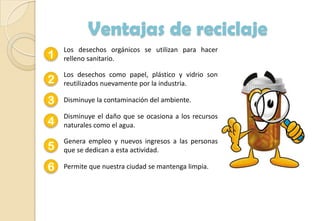 Ventajas de reciclaje
1
Los desechos orgánicos se utilizan para hacer
relleno sanitario.
2
Los desechos como papel, plástico y vidrio son
reutilizados nuevamente por la industria.
3 Disminuye la contaminación del ambiente.
4
Disminuye el daño que se ocasiona a los recursos
naturales como el agua.
5
Genera empleo y nuevos ingresos a las personas
que se dedican a esta actividad.
6 Permite que nuestra ciudad se mantenga limpia.
 