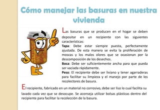 Las basuras que se producen en el hogar se deben
depositar en un recipiente con las siguientes
características:
Tapa: Debe estar siempre puesta, perfectamente
ajustada. De esta manera se evita la proliferación de
moscas y los malos olores que se ocasionan por la
descomposición de los desechos.
Boca: Debe ser suficientemente ancha para que pueda
ser vaciada rápidamente.
Peso: El recipiente debe ser liviano y tener agarraderas
para facilitar su limpieza y el manejo por parte de los
recolectores de basura.
Cómo manejar las basuras en nuestra
vivienda
El recipiente, fabricado en un material no corrosivo, debe ser liso lo cual facilita su
lavado cada vez que se desocupe. Se aconseja utilizar bolsas plásticas dentro del
recipiente para facilitar la recolección de la basura.
 