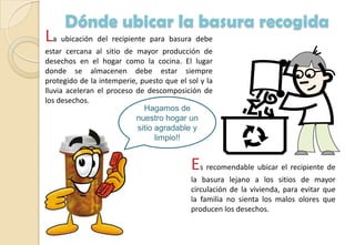 Dónde ubicar la basura recogida
La ubicación del recipiente para basura debe
estar cercana al sitio de mayor producción de
desechos en el hogar como la cocina. El lugar
donde se almacenen debe estar siempre
protegido de la intemperie, puesto que el sol y la
lluvia aceleran el proceso de descomposición de
los desechos.
Es recomendable ubicar el recipiente de
la basura lejano a los sitios de mayor
circulación de la vivienda, para evitar que
la familia no sienta los malos olores que
producen los desechos.
Hagamos de
nuestro hogar un
sitio agradable y
limpio!!
 