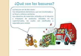 ¿Qué son las basuras?
Las basuras son de dos clases:
•Los desperdicios domésticos, que son recolectados y
se llevan a rellenos sanitarios.
•Los desechos de materiales utilizados en la industria
y empaques de productos utilizados en los
supermercados, los cuales son clasificados y
separados para reciclar.
 
