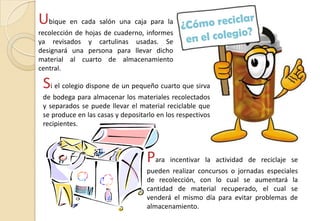 Ubique en cada salón una caja para la
recolección de hojas de cuaderno, informes
ya revisados y cartulinas usadas. Se
designará una persona para llevar dicho
material al cuarto de almacenamiento
central.
Si el colegio dispone de un pequeño cuarto que sirva
de bodega para almacenar los materiales recolectados
y separados se puede llevar el material reciclable que
se produce en las casas y depositarlo en los respectivos
recipientes.
Para incentivar la actividad de reciclaje se
pueden realizar concursos o jornadas especiales
de recolección, con lo cual se aumentará la
cantidad de material recuperado, el cual se
venderá el mismo día para evitar problemas de
almacenamiento.
 